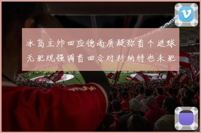 冰岛主帅回应德尚质疑称首个进球无犯规强调首回合对科纳特也未犯规