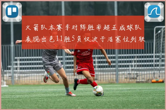 火箭队本赛季对阵胜率超五成球队表现出色11胜5负仅次于活塞位列联盟第二