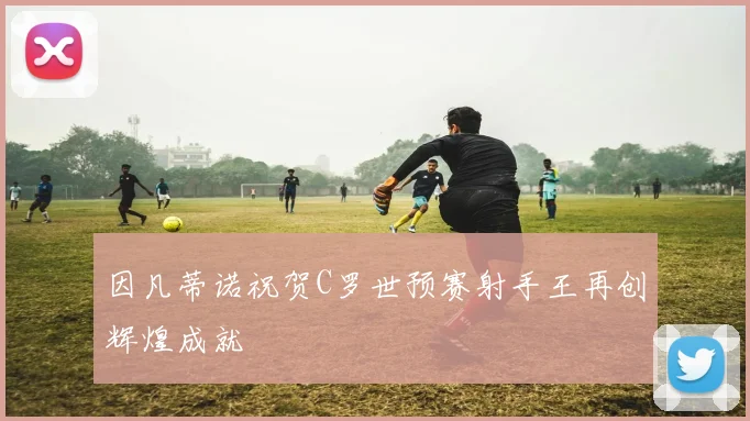 因凡蒂诺祝贺C罗世预赛射手王再创辉煌成就