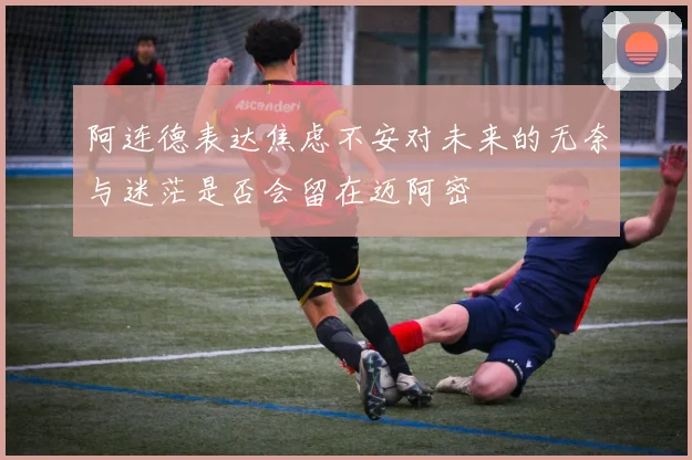 阿连德表达焦虑不安对未来的无奈与迷茫是否会留在迈阿密