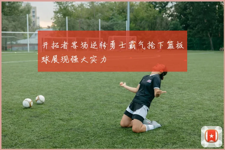 开拓者客场逆转勇士霸气抢下篮板球展现强大实力