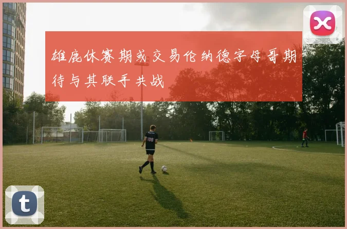 雄鹿休赛期或交易伦纳德字母哥期待与其联手共战
