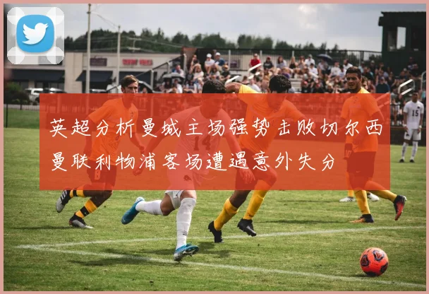 英超分析曼城主场强势击败切尔西曼联利物浦客场遭遇意外失分