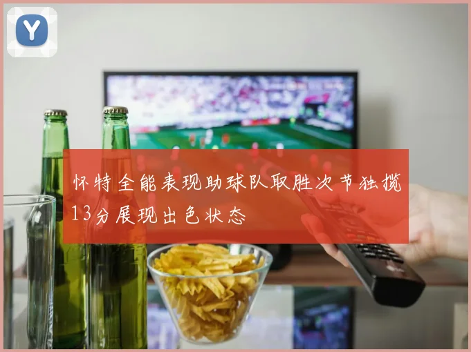 怀特全能表现助球队取胜次节独揽13分展现出色状态