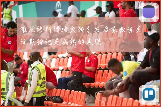 维尼修斯情绪失控引发启蒙教练关注期待他更成熟的表现