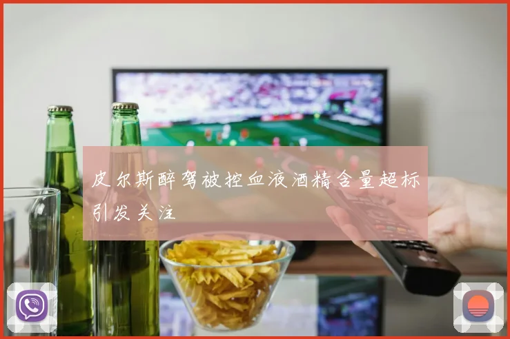 皮尔斯醉驾被控血液酒精含量超标引发关注