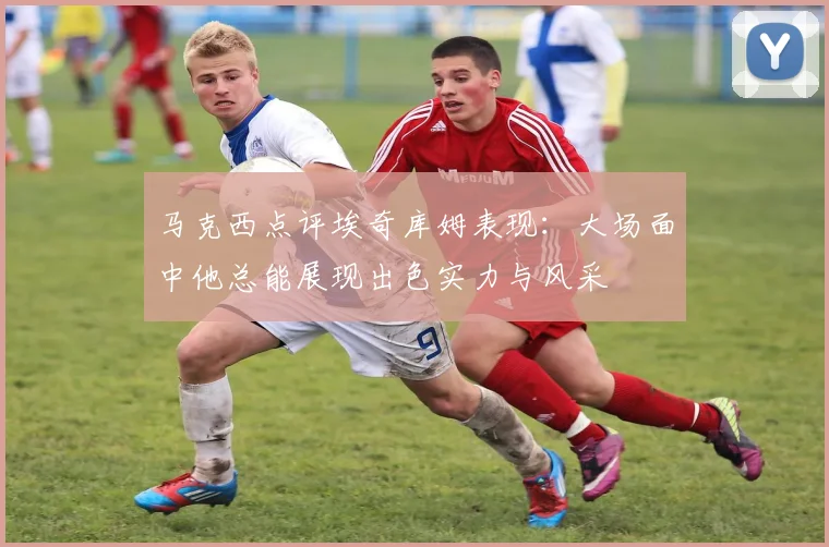马克西点评埃奇库姆表现：大场面中他总能展现出色实力与风采