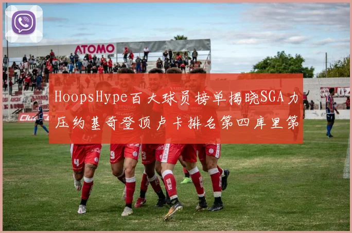 HoopsHype百大球员榜单揭晓SGA力压约基奇登顶卢卡排名第四库里第十一詹姆斯第十九