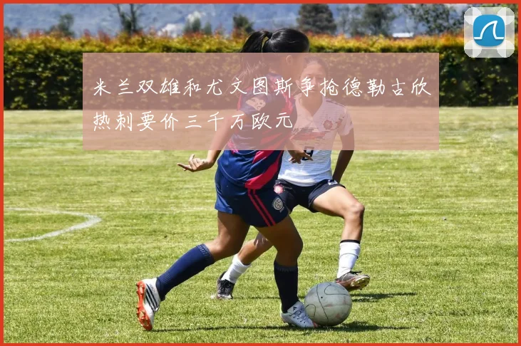 米兰双雄和尤文图斯争抢德勒古欣热刺要价三千万欧元