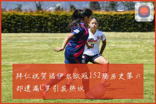 拜仁祝贺诺伊尔欧冠152场历史第六却遗漏C罗引发热议