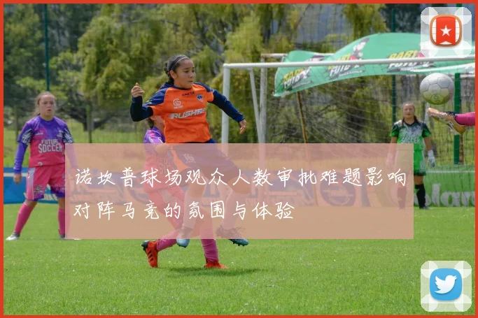 诺坎普球场观众人数审批难题影响对阵马竞的氛围与体验