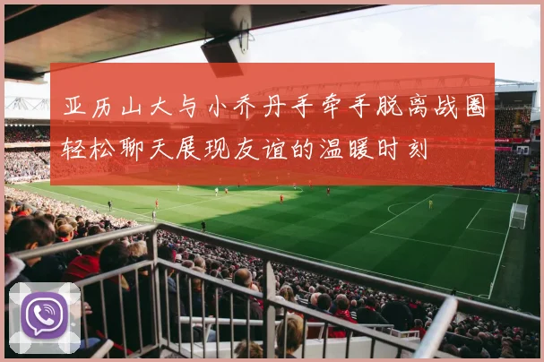 亚历山大与小乔丹手牵手脱离战圈轻松聊天展现友谊的温暖时刻