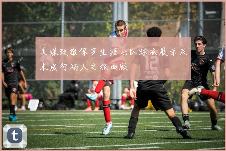 美媒致敬保罗生涯七队球衣展示及未成行湖人之旅回顾