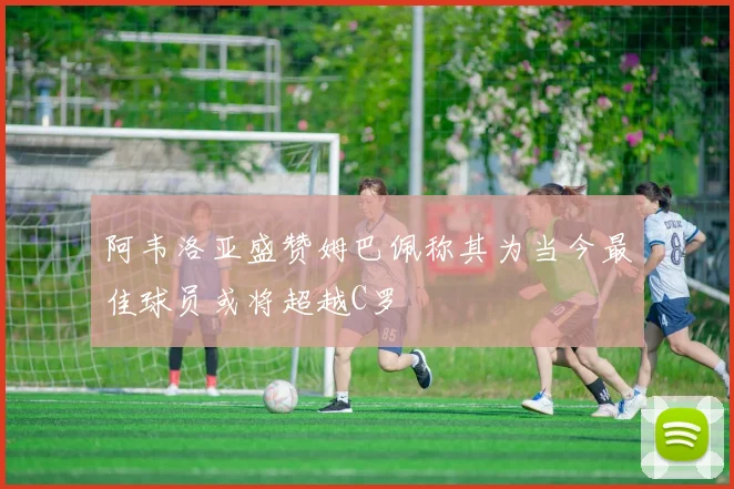 阿韦洛亚盛赞姆巴佩称其为当今最佳球员或将超越C罗
