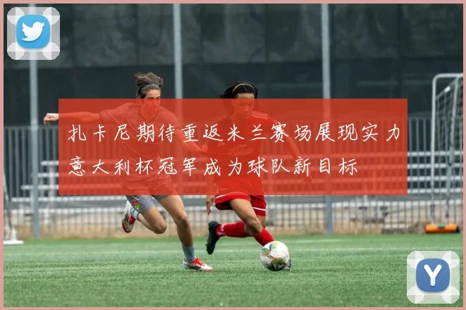 扎卡尼期待重返米兰赛场展现实力意大利杯冠军成为球队新目标