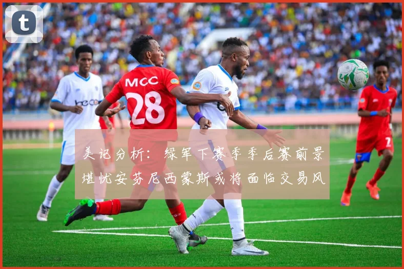 美记分析：绿军下赛季季后赛前景堪忧安芬尼西蒙斯或将面临交易风险