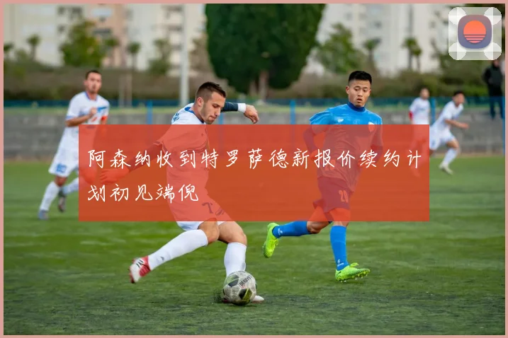 阿森纳收到特罗萨德新报价续约计划初见端倪