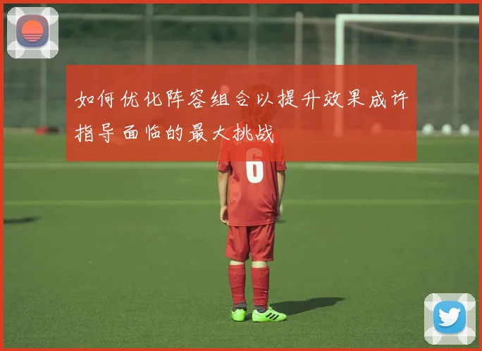 如何优化阵容组合以提升效果成许指导面临的最大挑战