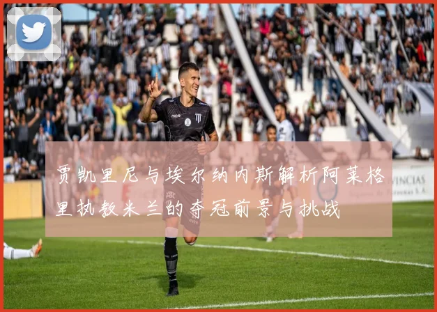 贾凯里尼与埃尔纳内斯解析阿莱格里执教米兰的夺冠前景与挑战