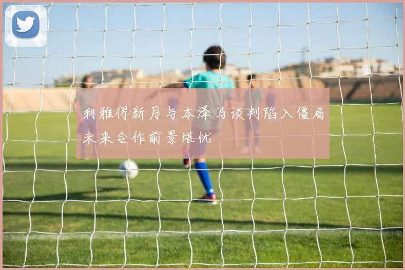 利雅得新月与本泽马谈判陷入僵局未来合作前景堪忧