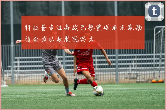特拉普专注备战巴黎重返老东家期待全力以赴展现实力