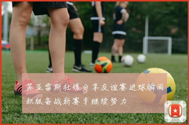 苏亚雷斯社媒分享友谊赛进球瞬间积极备战新赛季继续努力