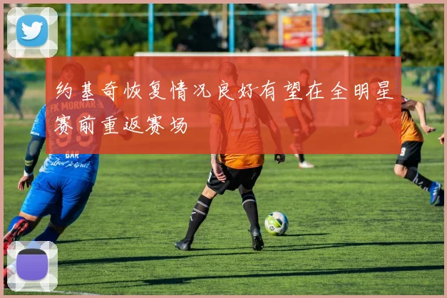 约基奇恢复情况良好有望在全明星赛前重返赛场