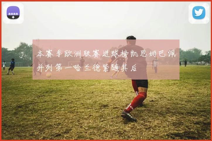 本赛季欧洲联赛进球榜凯恩姆巴佩并列第一哈兰德紧随其后