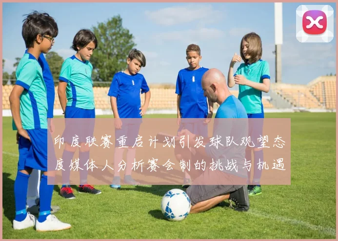印度联赛重启计划引发球队观望态度媒体人分析赛会制的挑战与机遇