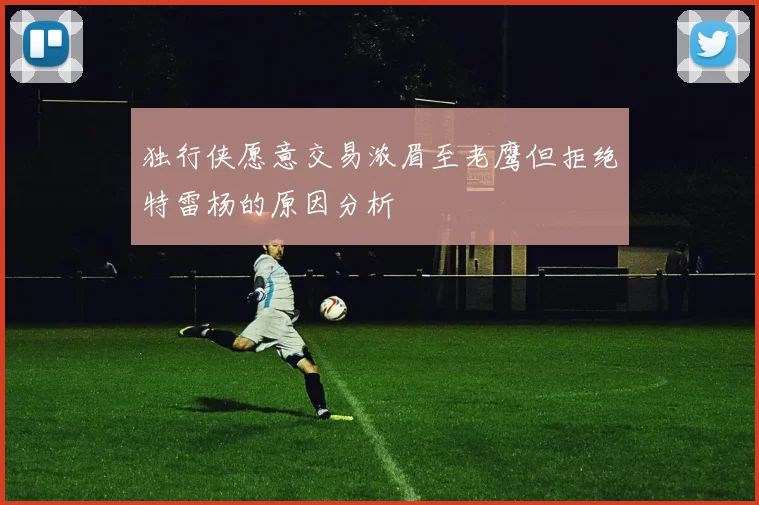 独行侠愿意交易浓眉至老鹰但拒绝特雷杨的原因分析