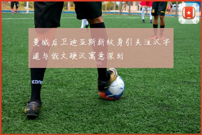 曼城后卫迪亚斯新纹身引关注汉字道与俄文硬汉寓意深刻