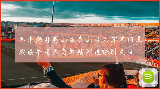 冬季热身赛山东泰山与天津津门虎战成平局买乌郎精彩进球引关注