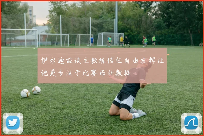 伊尔迪兹谈主教练信任自由发挥让他更专注于比赛而非数据