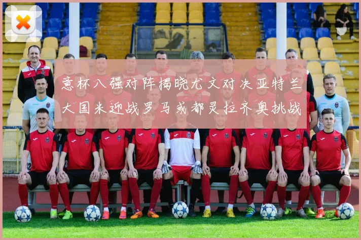 意杯八强对阵揭晓尤文对决亚特兰大国米迎战罗马或都灵拉齐奥挑战博人