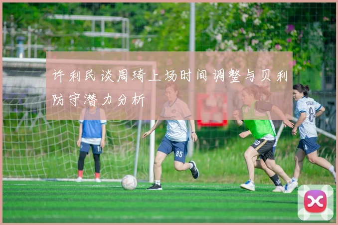 许利民谈周琦上场时间调整与贝利防守潜力分析