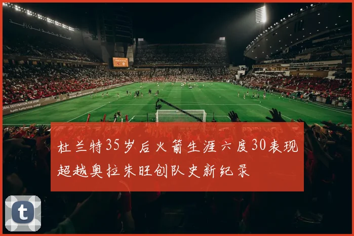 杜兰特35岁后火箭生涯六度30表现超越奥拉朱旺创队史新纪录