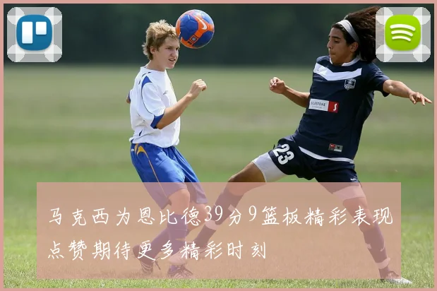 马克西为恩比德39分9篮板精彩表现点赞期待更多精彩时刻
