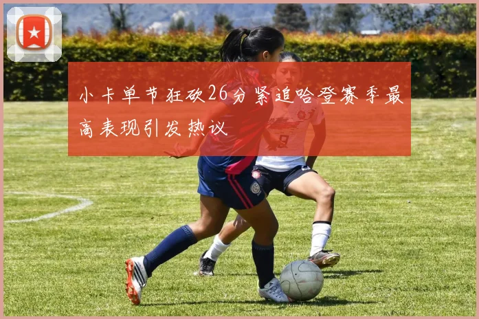 小卡单节狂砍26分紧追哈登赛季最高表现引发热议