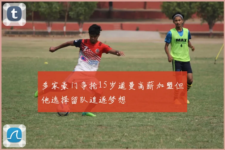 多家豪门争抢15岁道曼高薪加盟但他选择留队追逐梦想