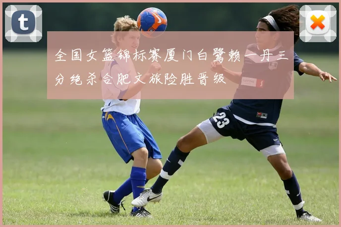 全国女篮锦标赛厦门白鹭赖一丹三分绝杀合肥文旅险胜晋级