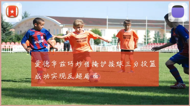 爱德华兹巧妙借掩护接球三分投篮成功实现反超局面